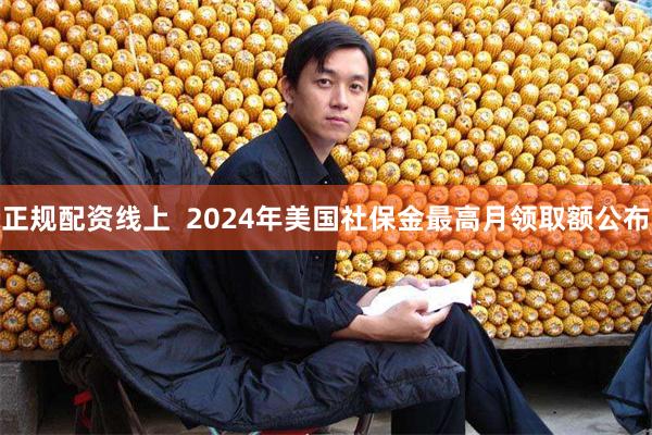 正规配资线上  2024年美国社保金最高月领取额公布