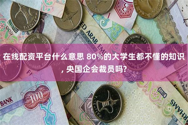 在线配资平台什么意思 80%的大学生都不懂的知识, 央国企会裁员吗?