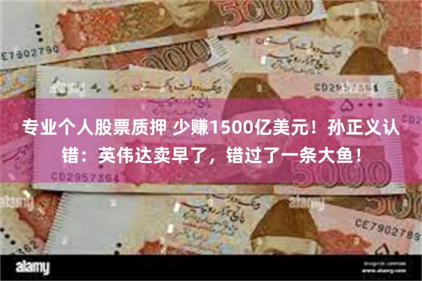 专业个人股票质押 少赚1500亿美元！孙正义认错：英伟达卖早了，错过了一条大鱼！