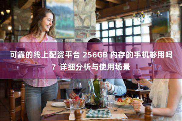 可靠的线上配资平台 256GB 内存的手机够用吗？详细分析与使用场景