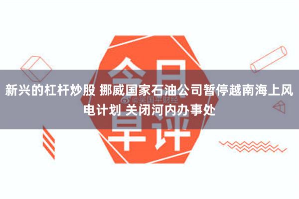 新兴的杠杆炒股 挪威国家石油公司暂停越南海上风电计划 关闭河内办事处