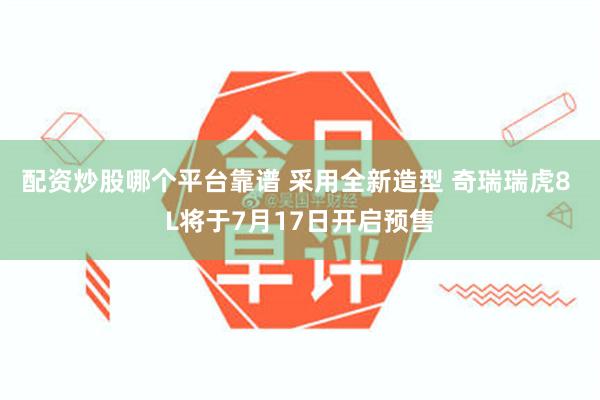 配资炒股哪个平台靠谱 采用全新造型 奇瑞瑞虎8 L将于7月17日开启预售