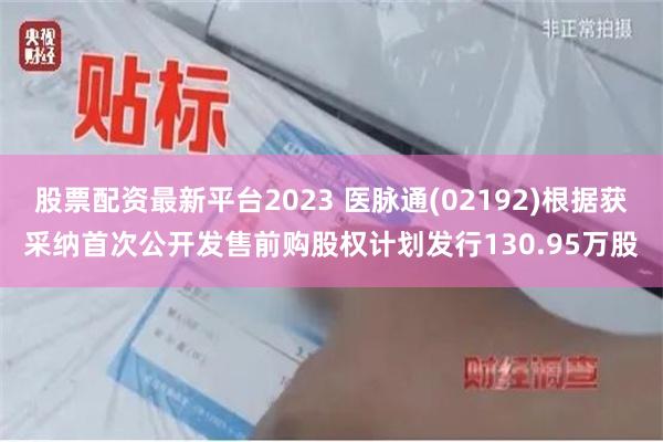 股票配资最新平台2023 医脉通(02192)根据获采纳首次公开发售前购股权计划发行130.95万股