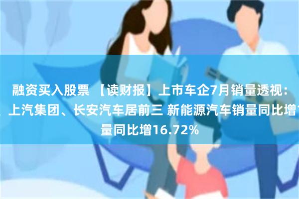 融资买入股票 【读财报】上市车企7月销量透视：比亚迪、上汽集团、长安汽车居前三 新能源汽车销量同比增16.72%