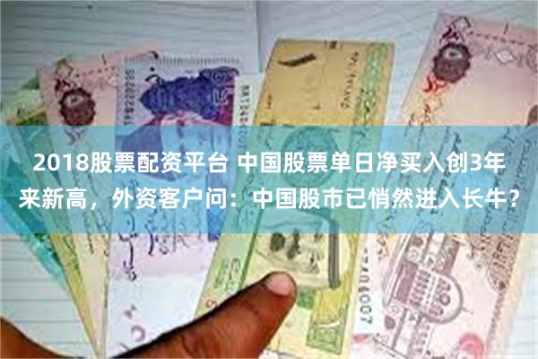 2018股票配资平台 中国股票单日净买入创3年来新高，外资客户问：中国股市已悄然进入长牛？