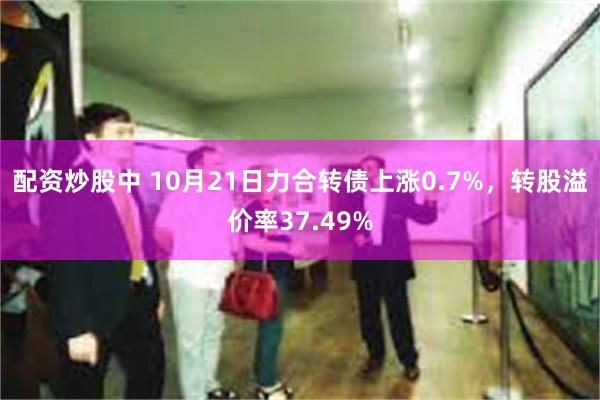 配资炒股中 10月21日力合转债上涨0.7%，转股溢价率37.49%