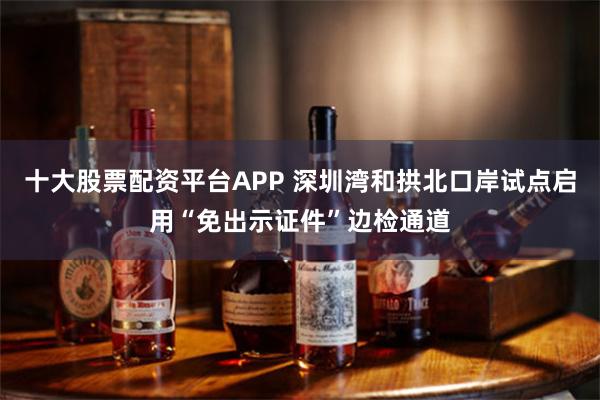 十大股票配资平台APP 深圳湾和拱北口岸试点启用“免出示证件”边检通道