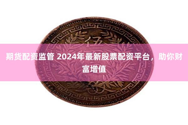 期货配资监管 2024年最新股票配资平台，助你财富增值