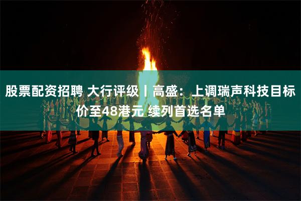 股票配资招聘 大行评级丨高盛：上调瑞声科技目标价至48港元 续列首选名单