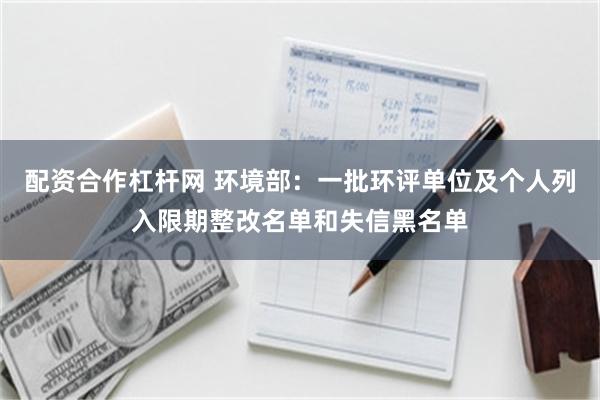 配资合作杠杆网 环境部：一批环评单位及个人列入限期整改名单和失信黑名单