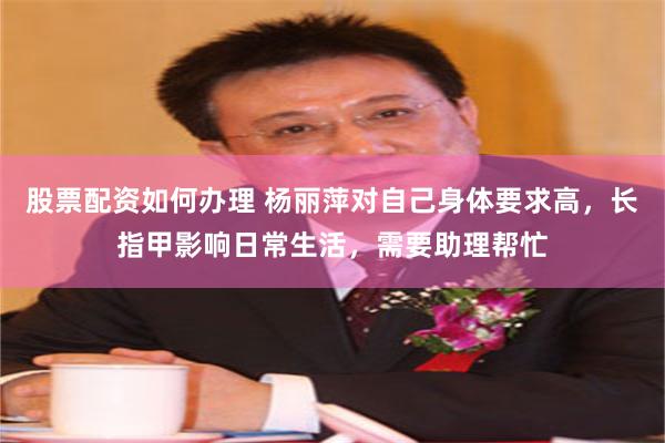 股票配资如何办理 杨丽萍对自己身体要求高，长指甲影响日常生活，需要助理帮忙