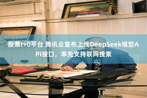 股票t+0平台 腾讯云宣布上线DeepSeek模型API接口，率先支持联网搜索