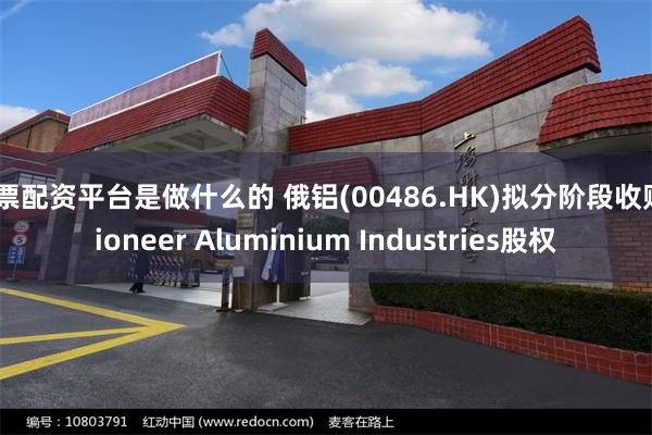 股票配资平台是做什么的 俄铝(00486.HK)拟分阶段收购Pioneer Aluminium Industries股权